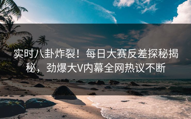 实时八卦炸裂！每日大赛反差探秘揭秘，劲爆大V内幕全网热议不断