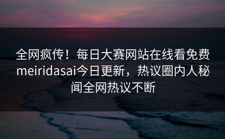 全网疯传！每日大赛网站在线看免费meiridasai今日更新，热议圈内人秘闻全网热议不断