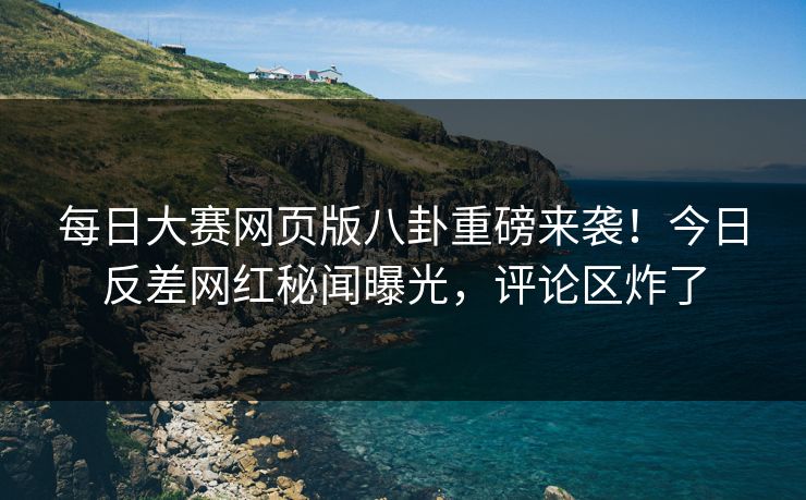每日大赛网页版八卦重磅来袭！今日反差网红秘闻曝光，评论区炸了