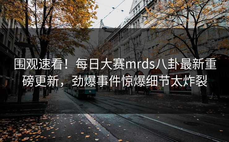 围观速看！每日大赛mrds八卦最新重磅更新，劲爆事件惊爆细节太炸裂