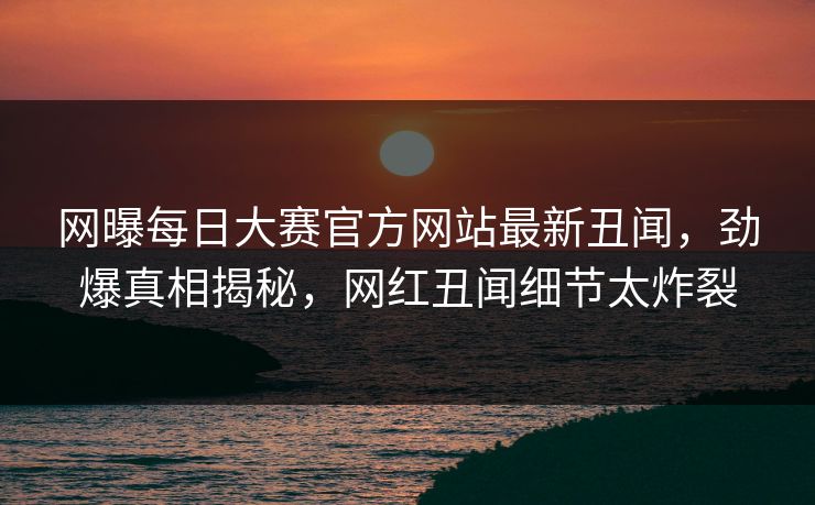 网曝每日大赛官方网站最新丑闻，劲爆真相揭秘，网红丑闻细节太炸裂