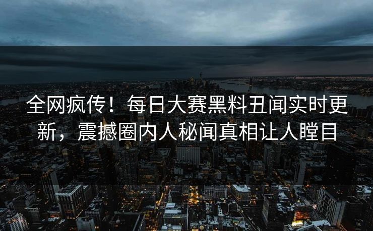 全网疯传！每日大赛黑料丑闻实时更新，震撼圈内人秘闻真相让人瞠目