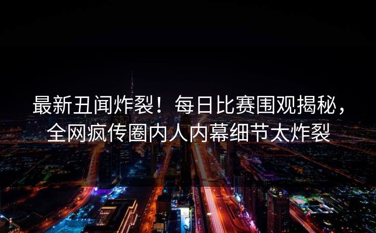 最新丑闻炸裂！每日比赛围观揭秘，全网疯传圈内人内幕细节太炸裂