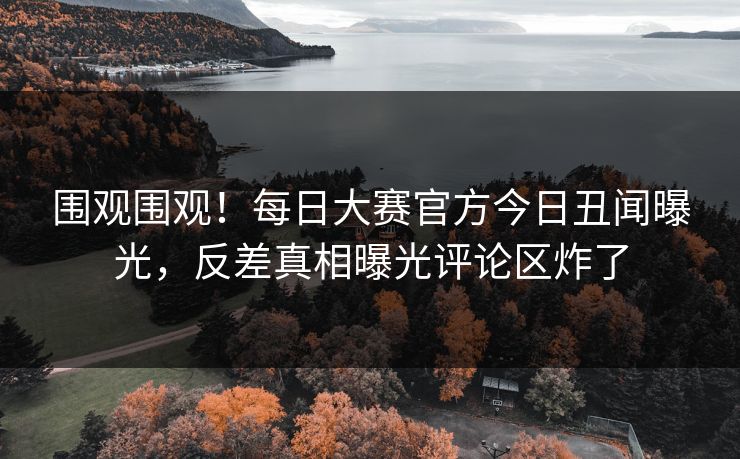 围观围观！每日大赛官方今日丑闻曝光，反差真相曝光评论区炸了