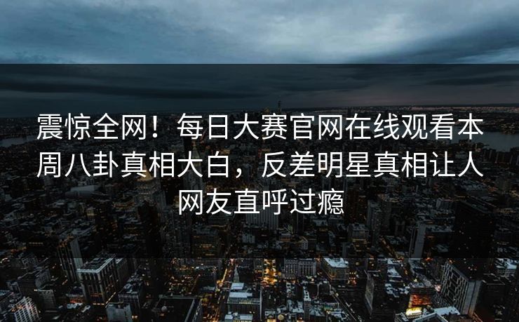 震惊全网！每日大赛官网在线观看本周八卦真相大白，反差明星真相让人网友直呼过瘾