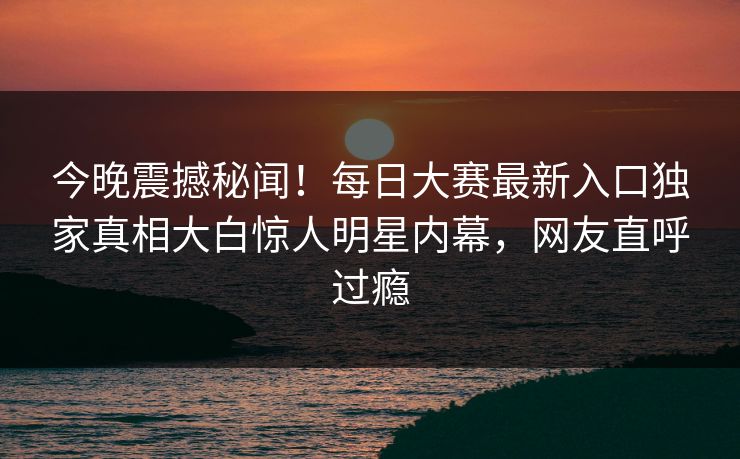 今晚震撼秘闻！每日大赛最新入口独家真相大白惊人明星内幕，网友直呼过瘾