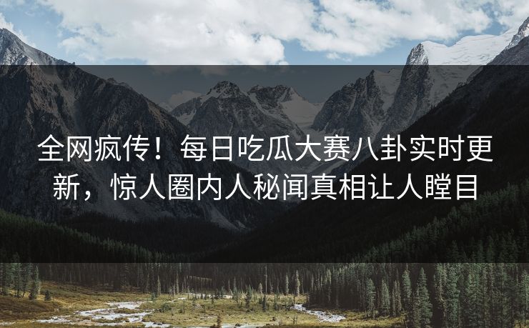 全网疯传！每日吃瓜大赛八卦实时更新，惊人圈内人秘闻真相让人瞠目