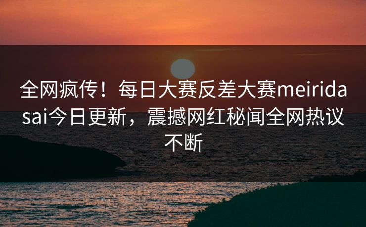 全网疯传！每日大赛反差大赛meiridasai今日更新，震撼网红秘闻全网热议不断