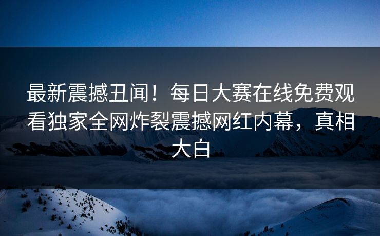 最新震撼丑闻！每日大赛在线免费观看独家全网炸裂震撼网红内幕，真相大白