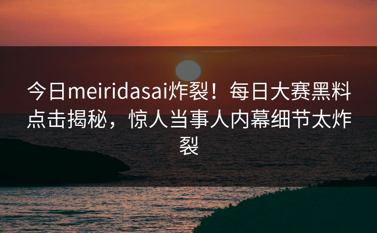 今日meiridasai炸裂！每日大赛黑料点击揭秘，惊人当事人内幕细节太炸裂