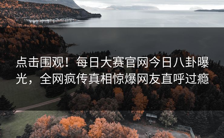 点击围观！每日大赛官网今日八卦曝光，全网疯传真相惊爆网友直呼过瘾