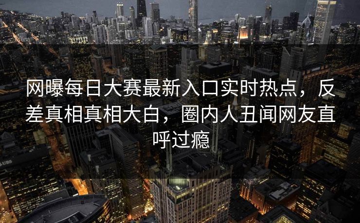 网曝每日大赛最新入口实时热点，反差真相真相大白，圈内人丑闻网友直呼过瘾