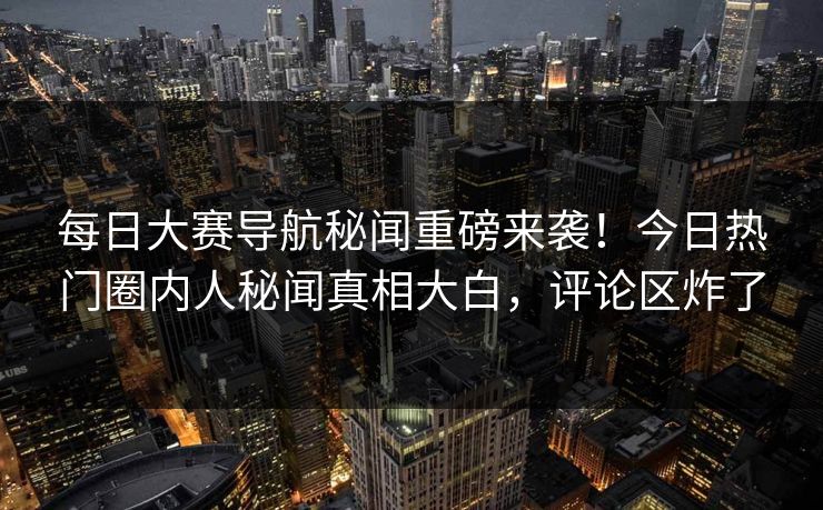 每日大赛导航秘闻重磅来袭！今日热门圈内人秘闻真相大白，评论区炸了