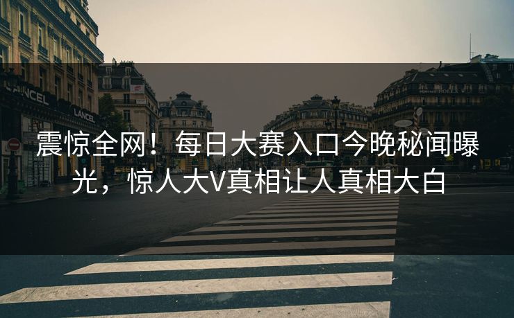 震惊全网！每日大赛入口今晚秘闻曝光，惊人大V真相让人真相大白