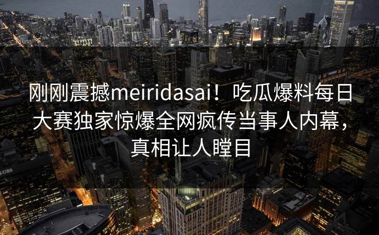刚刚震撼meiridasai！吃瓜爆料每日大赛独家惊爆全网疯传当事人内幕，真相让人瞠目