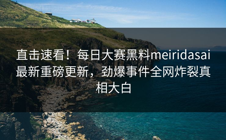 直击速看！每日大赛黑料meiridasai最新重磅更新，劲爆事件全网炸裂真相大白