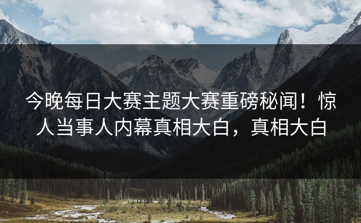 今晚每日大赛主题大赛重磅秘闻！惊人当事人内幕真相大白，真相大白