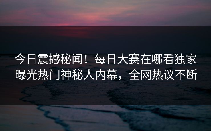今日震撼秘闻！每日大赛在哪看独家曝光热门神秘人内幕，全网热议不断