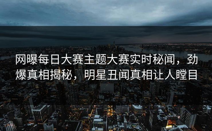 网曝每日大赛主题大赛实时秘闻，劲爆真相揭秘，明星丑闻真相让人瞠目