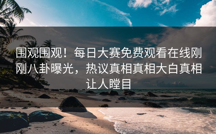 围观围观！每日大赛免费观看在线刚刚八卦曝光，热议真相真相大白真相让人瞠目