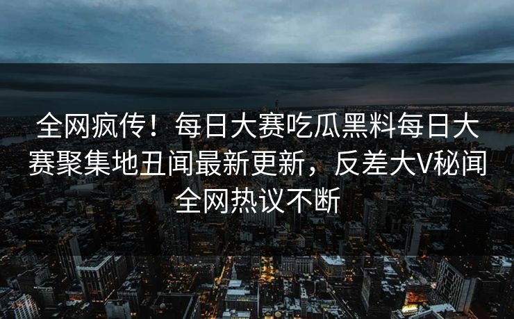 全网疯传！每日大赛吃瓜黑料每日大赛聚集地丑闻最新更新，反差大V秘闻全网热议不断