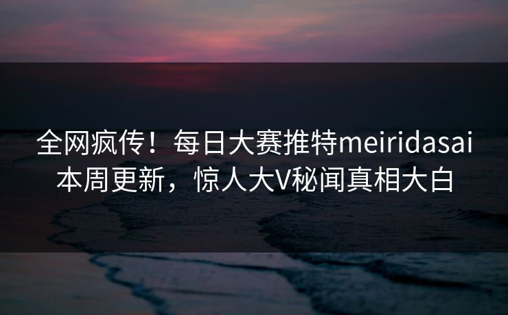 全网疯传！每日大赛推特meiridasai本周更新，惊人大V秘闻真相大白