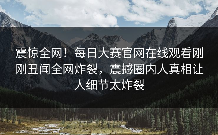 震惊全网！每日大赛官网在线观看刚刚丑闻全网炸裂，震撼圈内人真相让人细节太炸裂