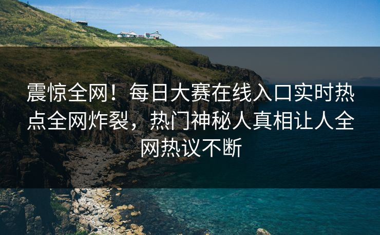 震惊全网！每日大赛在线入口实时热点全网炸裂，热门神秘人真相让人全网热议不断