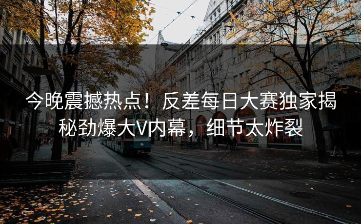 今晚震撼热点！反差每日大赛独家揭秘劲爆大V内幕，细节太炸裂