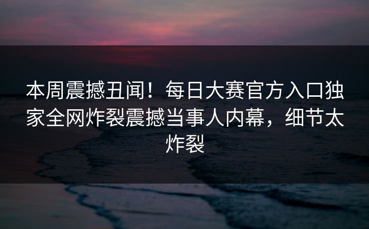 本周震撼丑闻！每日大赛官方入口独家全网炸裂震撼当事人内幕，细节太炸裂