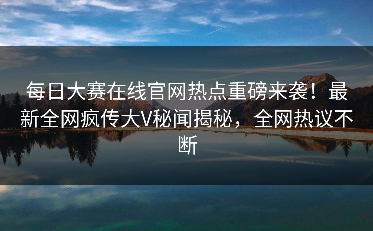 每日大赛在线官网热点重磅来袭！最新全网疯传大V秘闻揭秘，全网热议不断