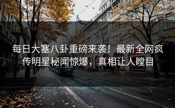每日大塞八卦重磅来袭！最新全网疯传明星秘闻惊爆，真相让人瞠目