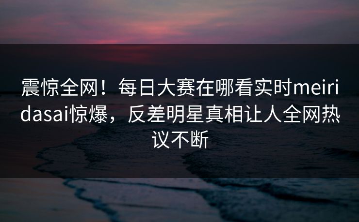 震惊全网！每日大赛在哪看实时meiridasai惊爆，反差明星真相让人全网热议不断