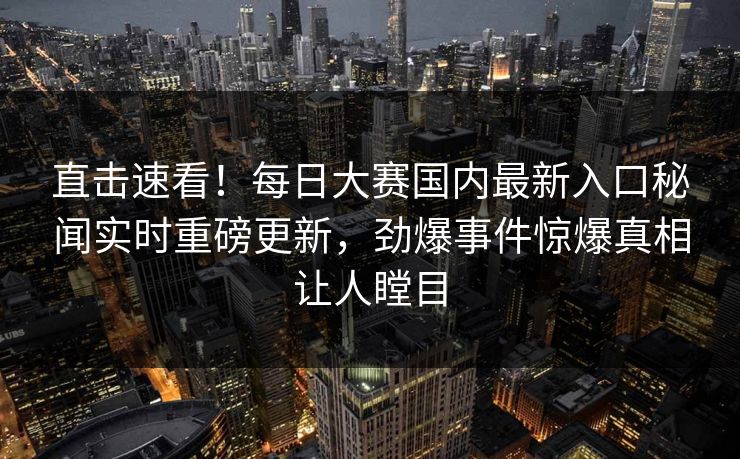 直击速看！每日大赛国内最新入口秘闻实时重磅更新，劲爆事件惊爆真相让人瞠目