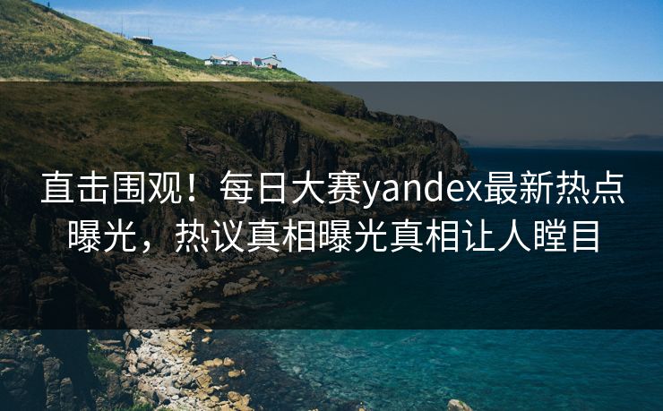 直击围观！每日大赛yandex最新热点曝光，热议真相曝光真相让人瞠目
