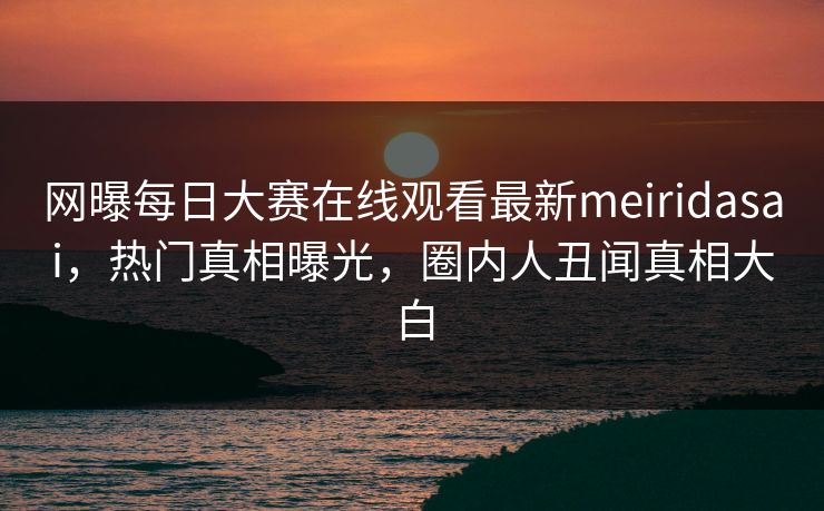网曝每日大赛在线观看最新meiridasai，热门真相曝光，圈内人丑闻真相大白