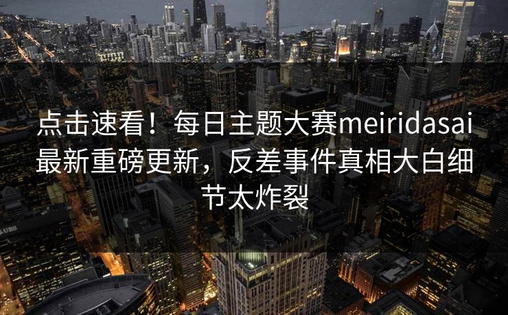 点击速看！每日主题大赛meiridasai最新重磅更新，反差事件真相大白细节太炸裂