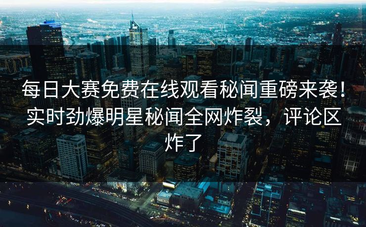 每日大赛免费在线观看秘闻重磅来袭！实时劲爆明星秘闻全网炸裂，评论区炸了