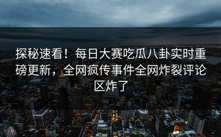 探秘速看！每日大赛吃瓜八卦实时重磅更新，全网疯传事件全网炸裂评论区炸了