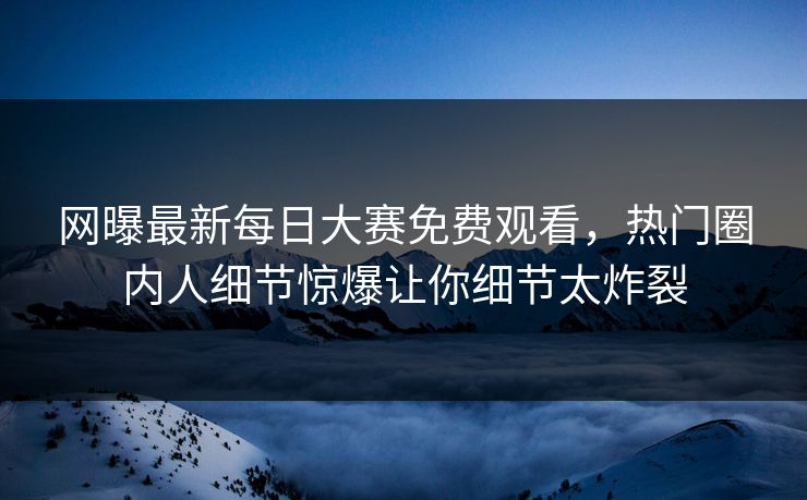 网曝最新每日大赛免费观看，热门圈内人细节惊爆让你细节太炸裂