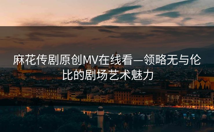 麻花传剧原创MV在线看—领略无与伦比的剧场艺术魅力