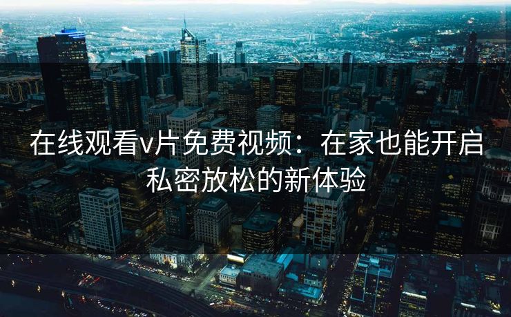 在线观看v片免费视频：在家也能开启私密放松的新体验