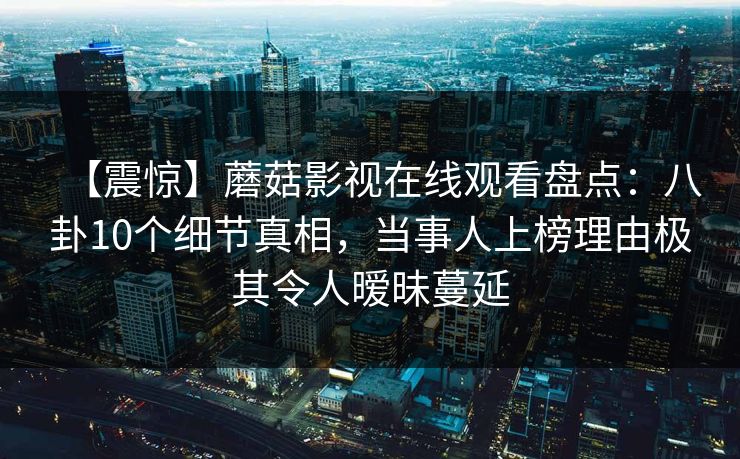 【震惊】蘑菇影视在线观看盘点：八卦10个细节真相，当事人上榜理由极其令人暧昧蔓延