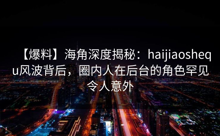 【爆料】海角深度揭秘：haijiaoshequ风波背后，圈内人在后台的角色罕见令人意外