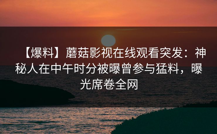 【爆料】蘑菇影视在线观看突发：神秘人在中午时分被曝曾参与猛料，曝光席卷全网