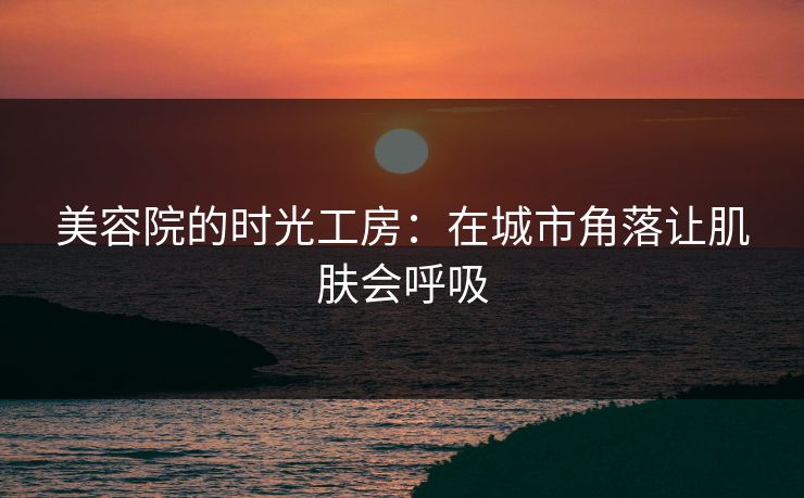 美容院的时光工房：在城市角落让肌肤会呼吸