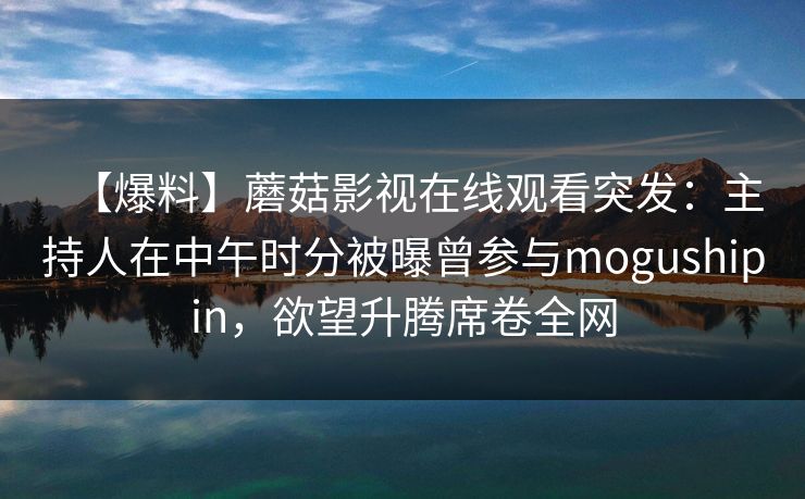 【爆料】蘑菇影视在线观看突发：主持人在中午时分被曝曾参与mogushipin，欲望升腾席卷全网