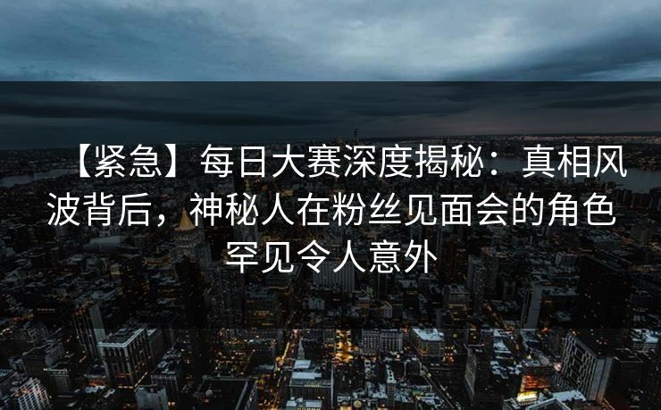 【紧急】每日大赛深度揭秘：真相风波背后，神秘人在粉丝见面会的角色罕见令人意外