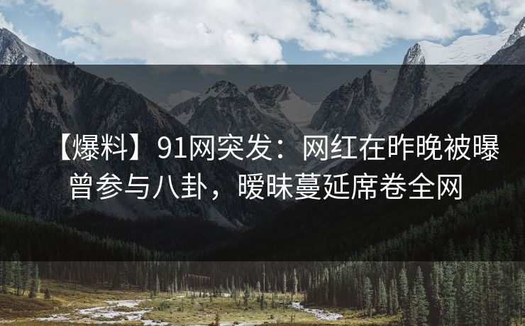 【爆料】91网突发：网红在昨晚被曝曾参与八卦，暧昧蔓延席卷全网