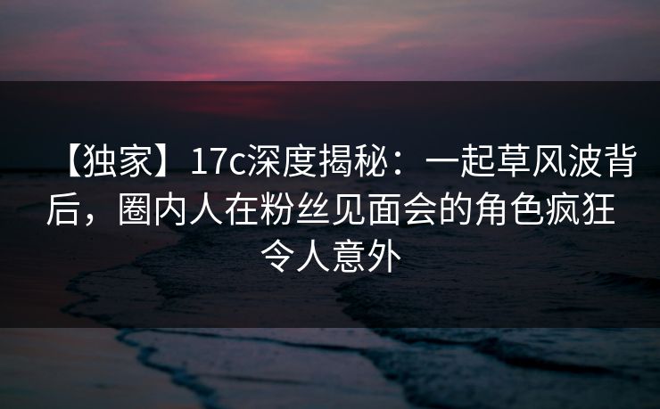 【独家】17c深度揭秘：一起草风波背后，圈内人在粉丝见面会的角色疯狂令人意外